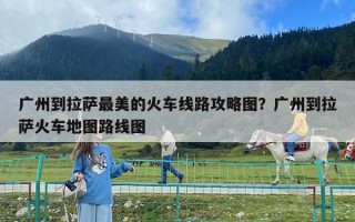 廣州到拉薩最美的火車線路攻略圖？廣州到拉薩火車地圖路線圖
