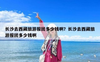 長沙去西藏旅游報團多少錢?。块L沙去西藏旅游報團多少錢啊