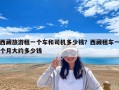 西藏旅游租一個(gè)車(chē)和司機(jī)多少錢(qián)？西藏租車(chē)一個(gè)月大約多少錢(qián)