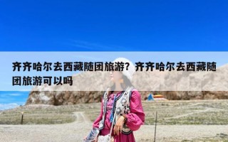 齊齊哈爾去西藏隨團旅游？齊齊哈爾去西藏隨團旅游可以嗎