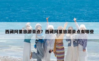 西藏阿里旅游景點？西藏阿里旅游景點有哪些