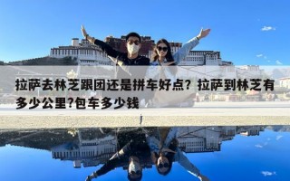 拉薩去林芝跟團還是拼車好點？拉薩到林芝有多少公里?包車多少錢