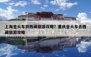 上海坐火車到西藏旅游攻略？重慶坐火車去西藏旅游攻略