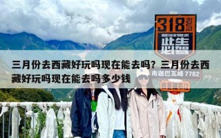 三月份去西藏好玩嗎現(xiàn)在能去嗎？三月份去西藏好玩嗎現(xiàn)在能去嗎多少錢