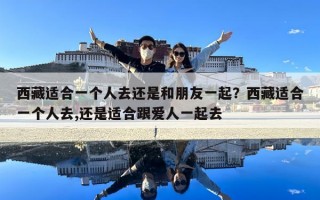 西藏適合一個人去還是和朋友一起？西藏適合一個人去,還是適合跟愛人一起去