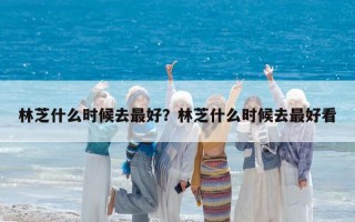 林芝什么時候去最好？林芝什么時候去最好看