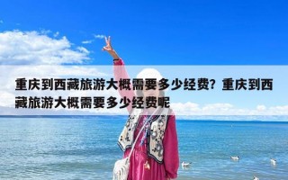 重慶到西藏旅游大概需要多少經費？重慶到西藏旅游大概需要多少經費呢