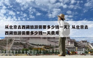 從北京去西藏旅游需要多少錢一天？從北京去西藏旅游需要多少錢一天費用