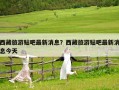 西藏旅游貼吧最新消息？西藏旅游貼吧最新消息今天