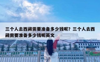 三個人去西藏需要準(zhǔn)備多少錢呢？三個人去西藏需要準(zhǔn)備多少錢呢英文