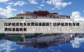 拉薩旅游包車收費標準最新？拉薩旅游包車收費標準最新表
