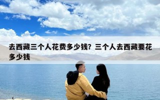 去西藏三個人花費多少錢？三個人去西藏要花多少錢
