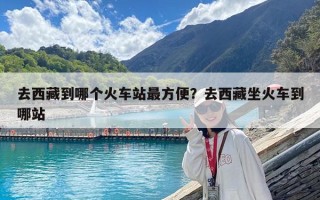 去西藏到哪個火車站最方便？去西藏坐火車到哪站