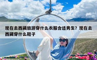 現(xiàn)在去西藏旅游穿什么衣服合適男生？現(xiàn)在去西藏穿什么鞋子