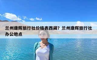 蘭州康輝旅行社價格表西藏？蘭州康輝旅行社辦公地點
