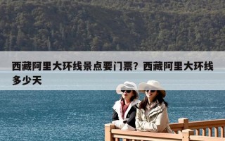 西藏阿里大環線景點要門票？西藏阿里大環線多少天