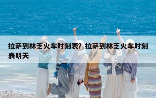 拉薩到林芝火車時(shí)刻表？拉薩到林芝火車時(shí)刻表明天
