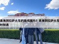 青海到拉薩火車的路線圖片？青海到拉薩火車時刻表