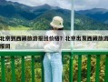 北京到西藏旅游報團價格？北京出發西藏旅游報團