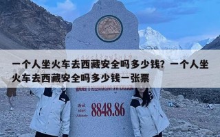 一個人坐火車去西藏安全嗎多少錢？一個人坐火車去西藏安全嗎多少錢一張票