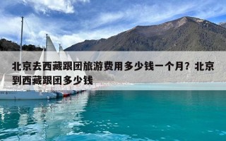 北京去西藏跟團旅游費用多少錢一個月？北京到西藏跟團多少錢