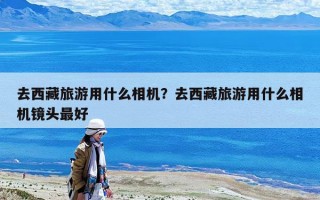 去西藏旅游用什么相機？去西藏旅游用什么相機鏡頭最好