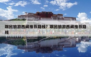 跟團旅游西藏推薦路線？跟團旅游西藏推薦路線