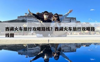 西藏火車(chē)旅行攻略路線？西藏火車(chē)旅行攻略路線圖