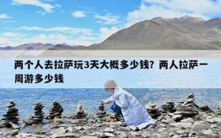 兩個人去拉薩玩3天大概多少錢？兩人拉薩一周游多少錢