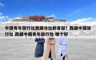 中國青年旅行社西藏分社散客部？西藏中國旅行社 西藏中國青年旅行社 哪個好