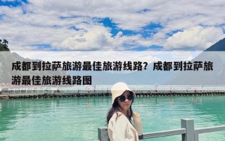 成都到拉薩旅游最佳旅游線路？成都到拉薩旅游最佳旅游線路圖