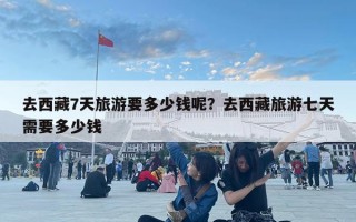 去西藏7天旅游要多少錢呢？去西藏旅游七天需要多少錢