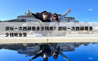 游玩一次西藏要多少錢呢？游玩一次西藏要多少錢呢女生