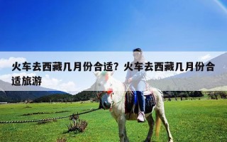 火車去西藏幾月份合適？火車去西藏幾月份合適旅游