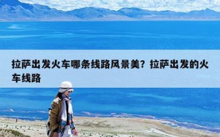 拉薩出發(fā)火車(chē)哪條線(xiàn)路風(fēng)景美？拉薩出發(fā)的火車(chē)線(xiàn)路