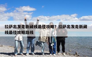 拉薩出發走新藏線最佳攻略？拉薩出發走新藏線最佳攻略路線