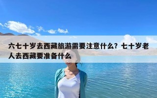 六七十歲去西藏旅游需要注意什么？七十歲老人去西藏要準(zhǔn)備什么
