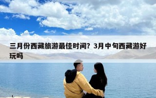 三月份西藏旅游最佳時間？3月中旬西藏游好玩嗎