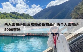 兩人去拉薩旅游攻略必備物品？兩個人去拉薩5000夠嗎