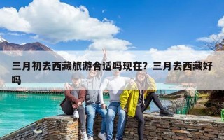 三月初去西藏旅游合適嗎現在？三月去西藏好嗎