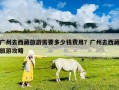 廣州去西藏旅游需要多少錢費用？廣州去西藏旅游攻略