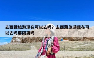 去西藏旅游現在可以去嗎？去西藏旅游現在可以去嗎要隔離嗎