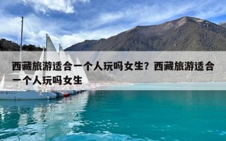 西藏旅游適合一個人玩嗎女生？西藏旅游適合一個人玩嗎女生