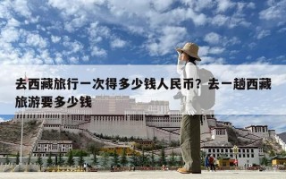 去西藏旅行一次得多少錢人民幣？去一趟西藏旅游要多少錢