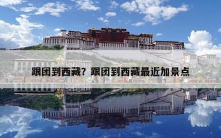 跟團(tuán)到西藏？跟團(tuán)到西藏最近加景點(diǎn)