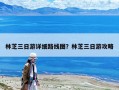 林芝三日游詳細路線圖？林芝三日游攻略
