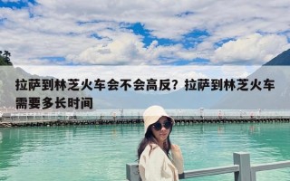 拉薩到林芝火車會不會高反？拉薩到林芝火車需要多長時間