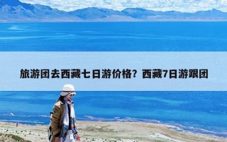 旅游團去西藏七日游價格？西藏7日游跟團