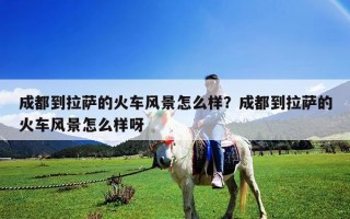 成都到拉薩的火車(chē)風(fēng)景怎么樣？成都到拉薩的火車(chē)風(fēng)景怎么樣呀