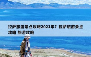 拉薩旅游景點攻略2021年？拉薩旅游景點攻略 旅游攻略